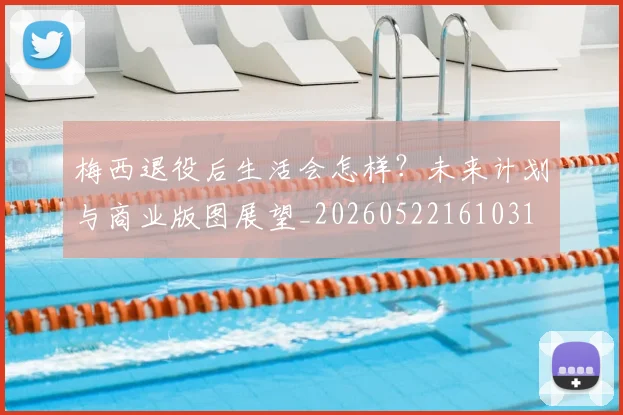 梅西退役后生活会怎样？未来计划与商业版图展望_20260522161031