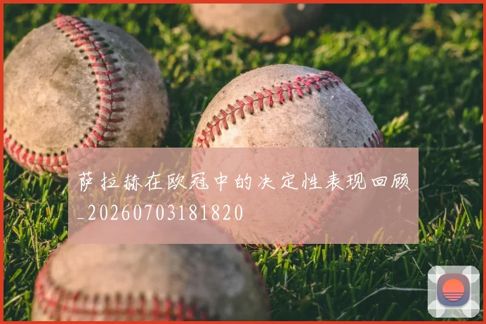 萨拉赫在欧冠中的决定性表现回顾_20260703181820