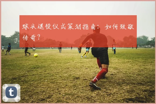 球衣退役仪式策划指南：如何致敬传奇？