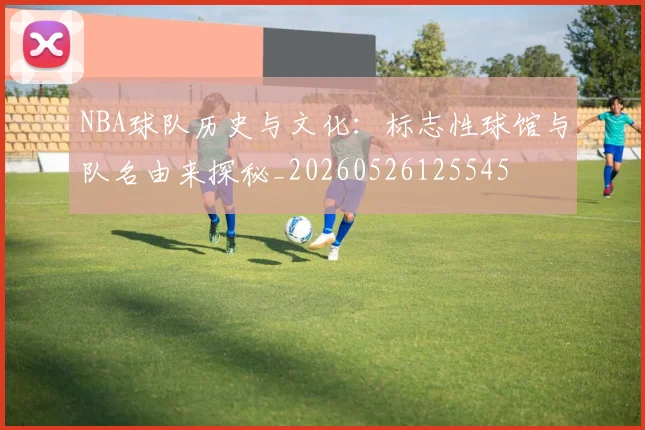 NBA球队历史与文化：标志性球馆与队名由来探秘_20260526125545