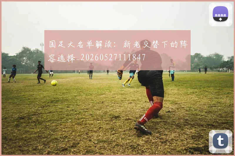 国足大名单解读:新老交替下的阵容选择_20260527111847