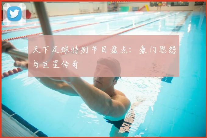 天下足球特别节目盘点：豪门恩怨与巨星传奇
