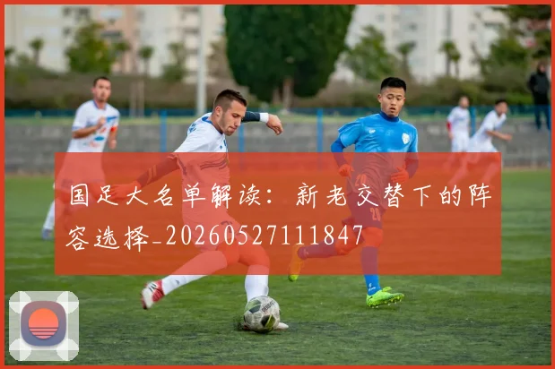 国足大名单解读:新老交替下的阵容选择_20260527111847