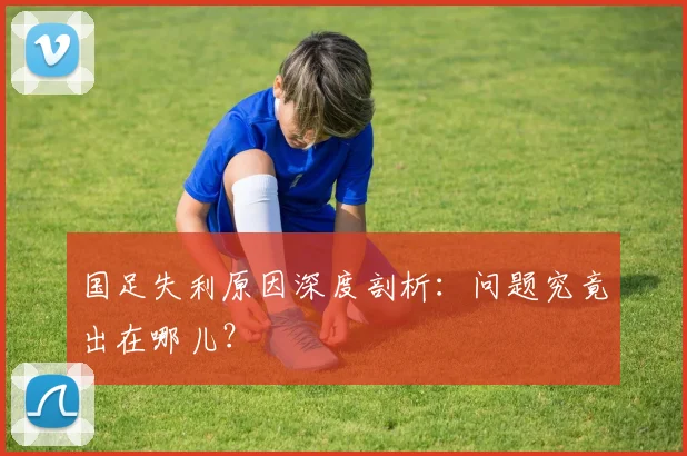 国足失利原因深度剖析:问题究竟出在哪儿?