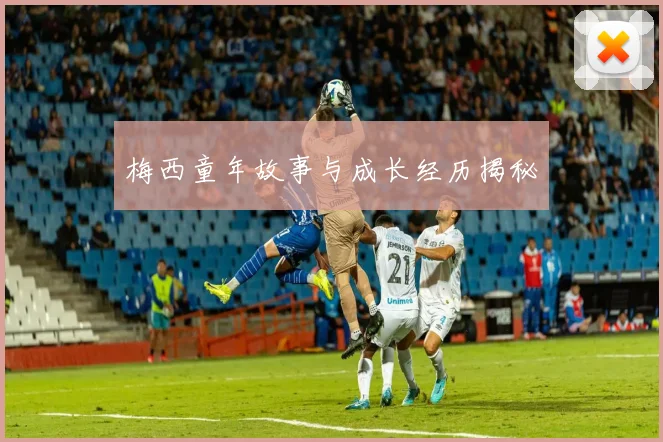 梅西童年故事与成长经历揭秘