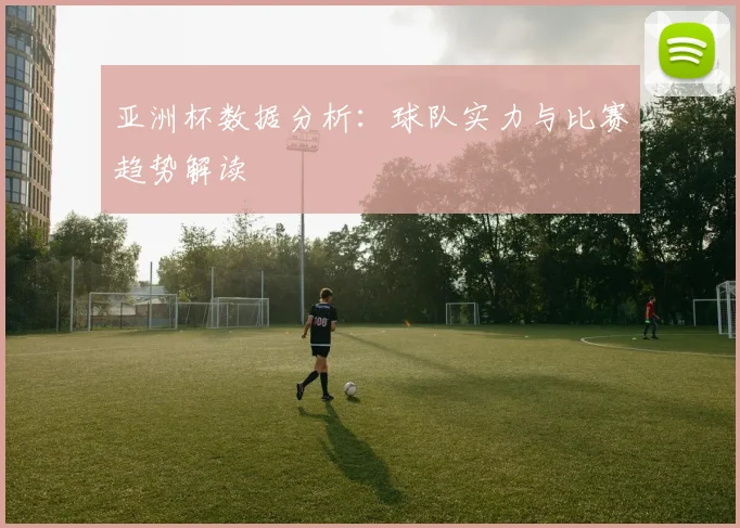 亚洲杯数据分析：球队实力与比赛趋势解读