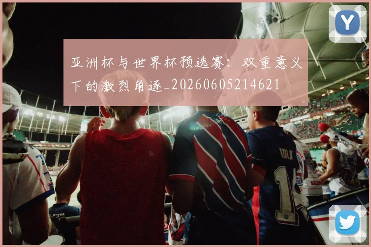 亚洲杯与世界杯预选赛：双重意义下的激烈角逐_20260605214621