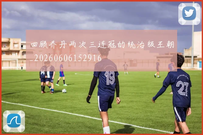 回顾乔丹两次三连冠的统治级王朝_20260606152916